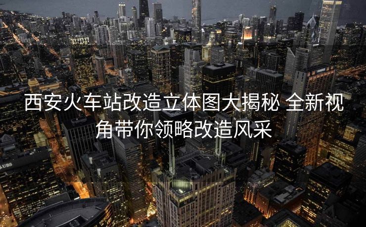 西安火车站改造立体图大揭秘 全新视角带你领略改造风采