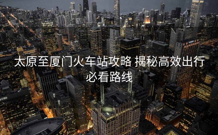 太原至厦门火车站攻略 揭秘高效出行必看路线