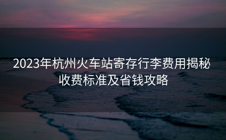 2023年杭州火车站寄存行李费用揭秘 收费标准及省钱攻略