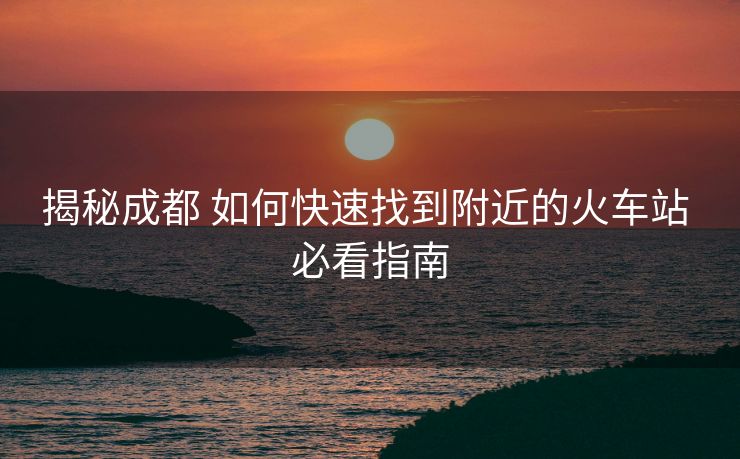 揭秘成都 如何快速找到附近的火车站 必看指南