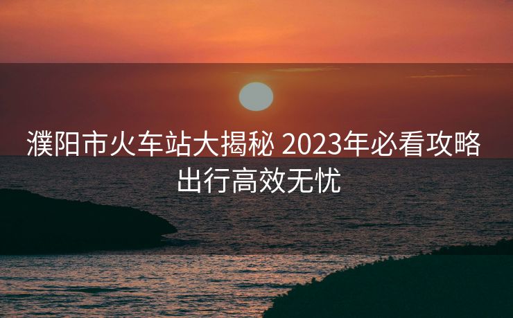 濮阳市火车站大揭秘 2023年必看攻略 出行高效无忧