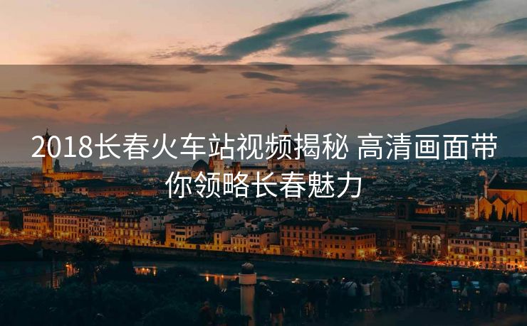 2018长春火车站视频揭秘 高清画面带你领略长春魅力