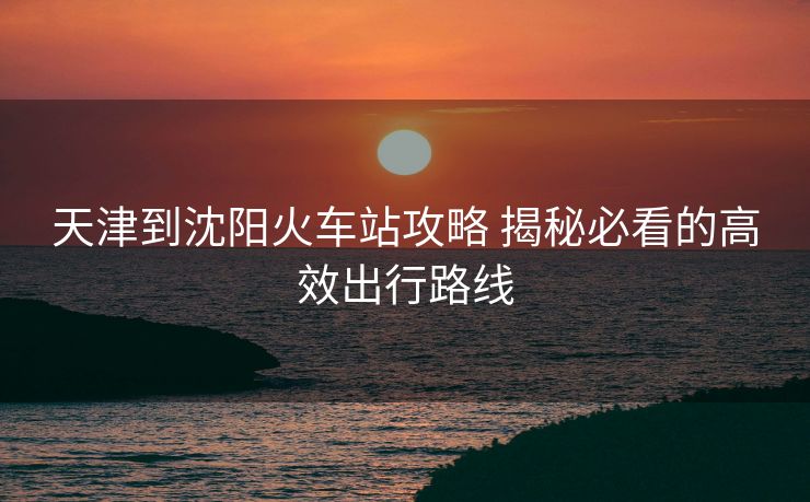 天津到沈阳火车站攻略 揭秘必看的高效出行路线