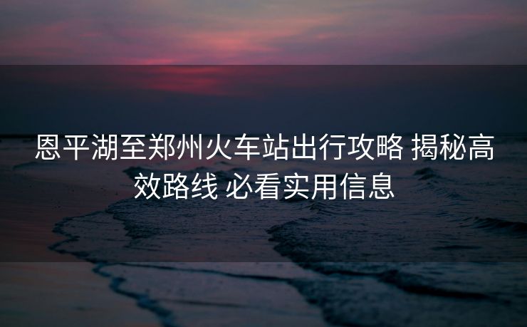 恩平湖至郑州火车站出行攻略 揭秘高效路线 必看实用信息