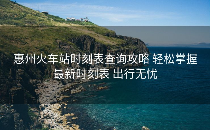 惠州火车站时刻表查询攻略 轻松掌握最新时刻表 出行无忧