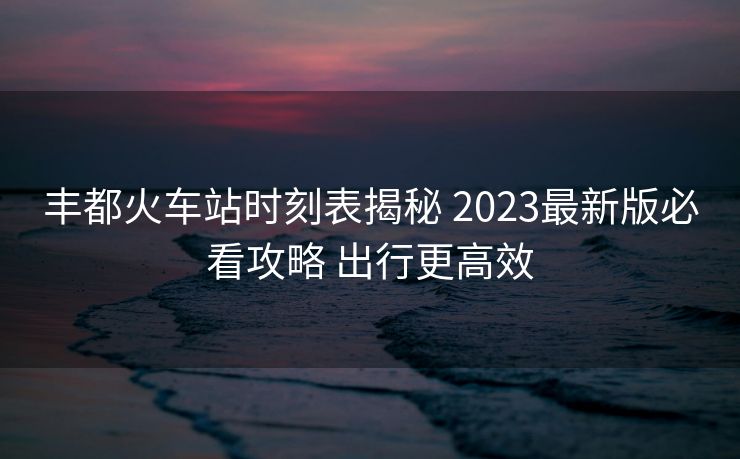 丰都火车站时刻表揭秘 2023最新版必看攻略 出行更高效