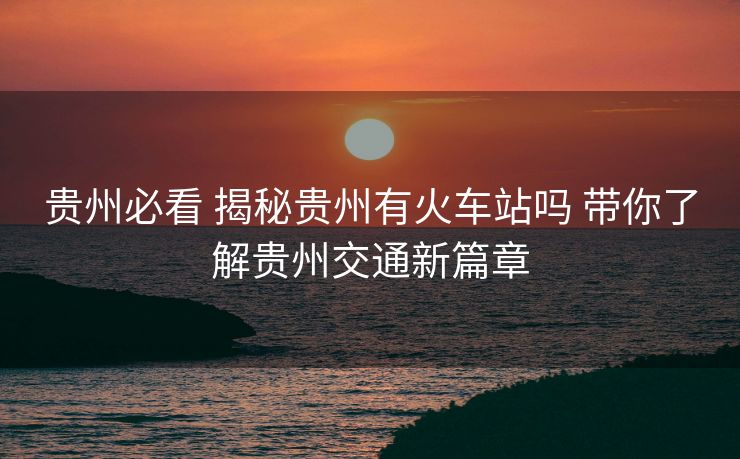 贵州必看 揭秘贵州有火车站吗 带你了解贵州交通新篇章 贵州必看 揭秘贵州有火车站吗 带你了解贵州交通新篇章