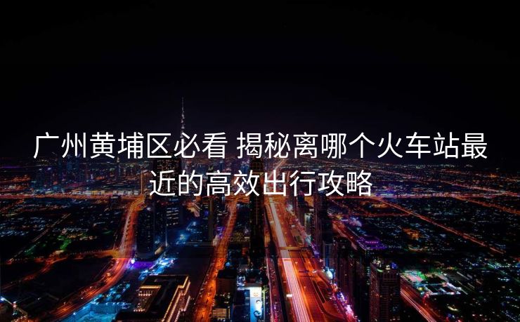 广州黄埔区必看 揭秘离哪个火车站最近的高效出行攻略