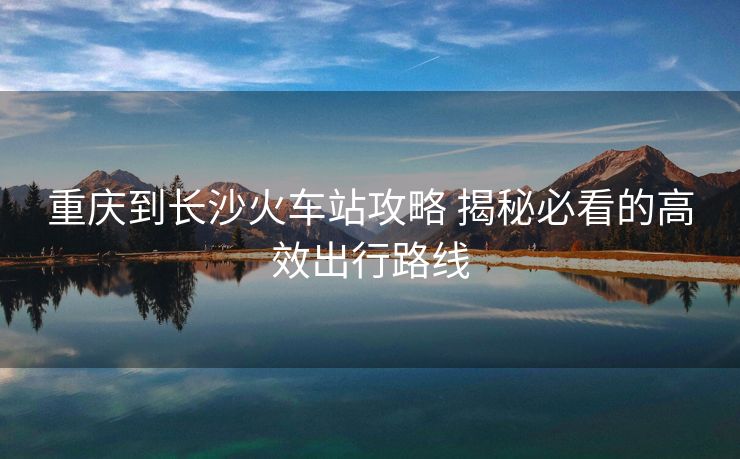 重庆到长沙火车站攻略 揭秘必看的高效出行路线