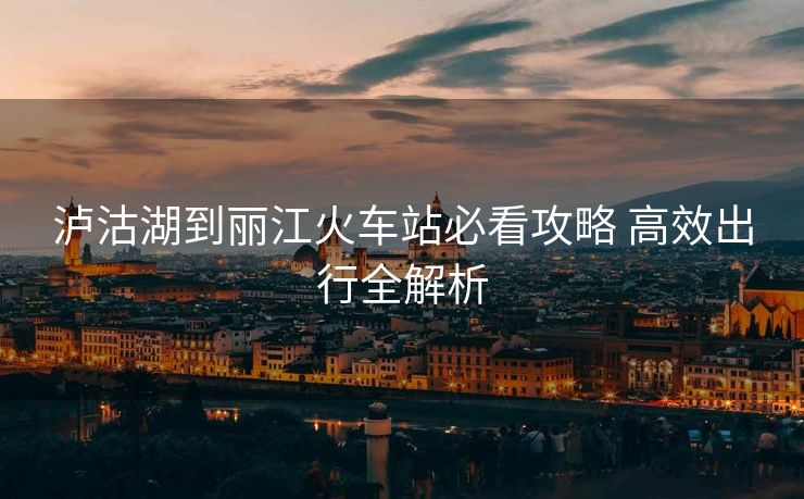 泸沽湖到丽江火车站必看攻略 高效出行全解析