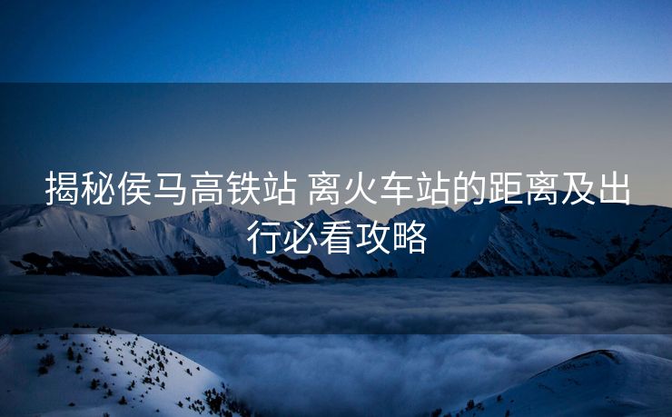 揭秘侯马高铁站 离火车站的距离及出行必看攻略