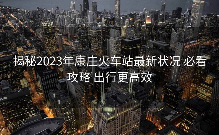 揭秘2023年康庄火车站最新状况 必看攻略 出行更高效
