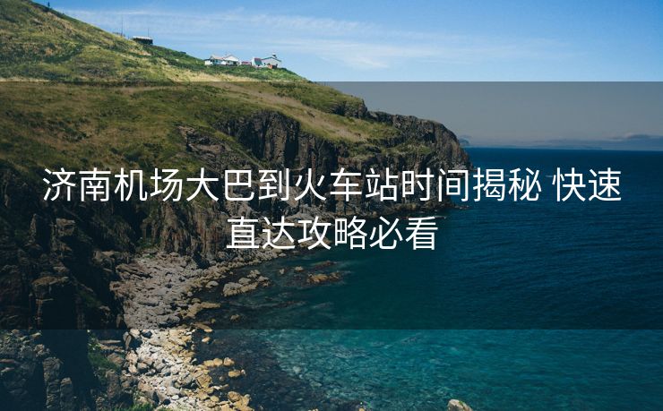 济南机场大巴到火车站时间揭秘 快速直达攻略必看