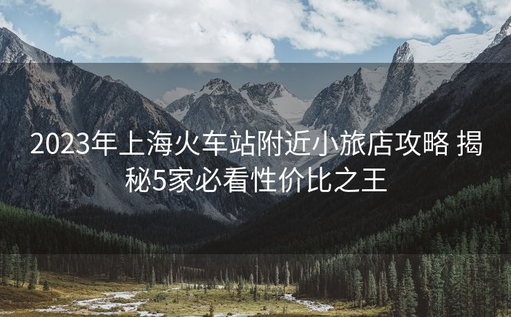 2023年上海火车站附近小旅店攻略 揭秘5家必看性价比之王