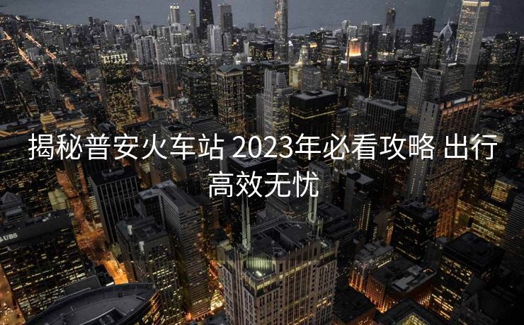 揭秘普安火车站 2023年必看攻略 出行高效无忧