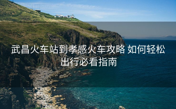 武昌火车站到孝感火车攻略 如何轻松出行必看指南