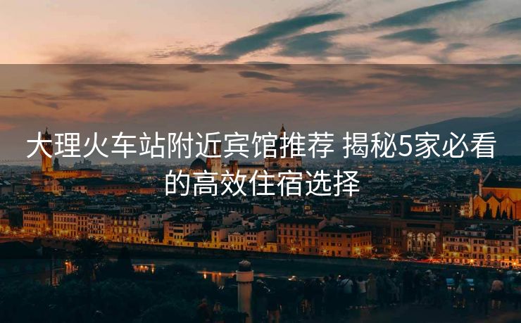 大理火车站附近宾馆推荐 揭秘5家必看的高效住宿选择