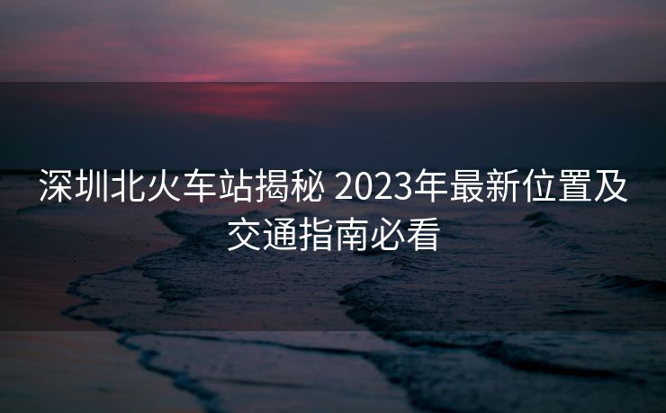深圳北火车站揭秘 2023年最新位置及交通指南必看 深圳北火车站揭秘 2023年最新位置及交通指南必看
