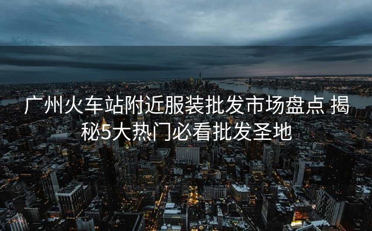 广州火车站附近服装批发市场盘点 揭秘5大热门必看批发圣地