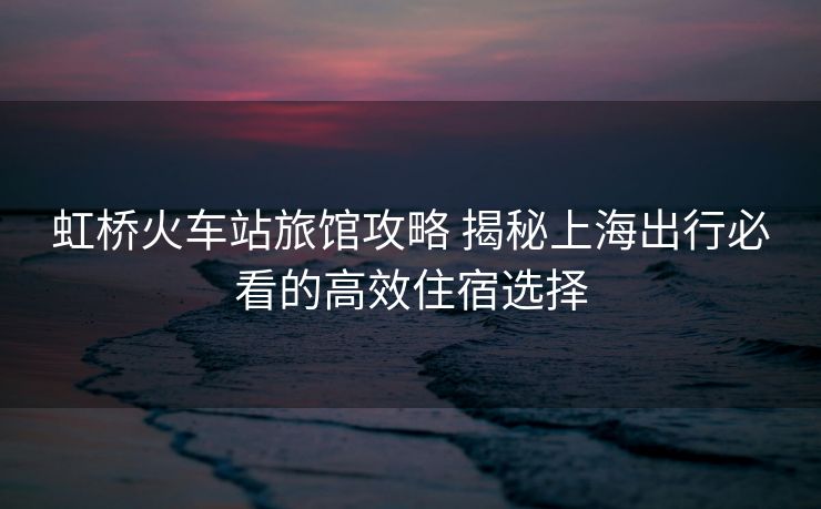 虹桥火车站旅馆攻略 揭秘上海出行必看的高效住宿选择