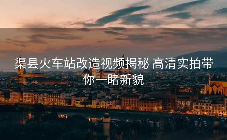 渠县火车站改造视频揭秘 高清实拍带你一睹新貌