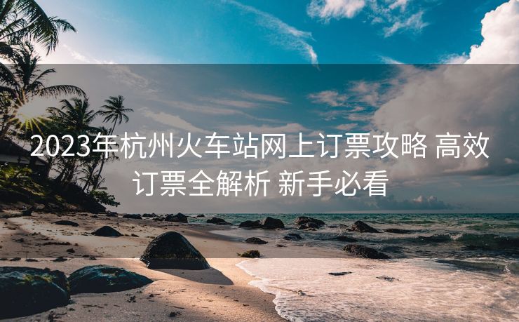 2023年杭州火车站网上订票攻略 高效订票全解析 新手必看