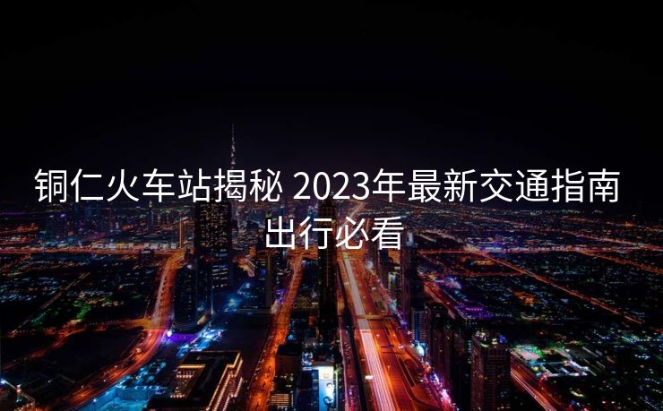 铜仁火车站揭秘 2023年最新交通指南 出行必看