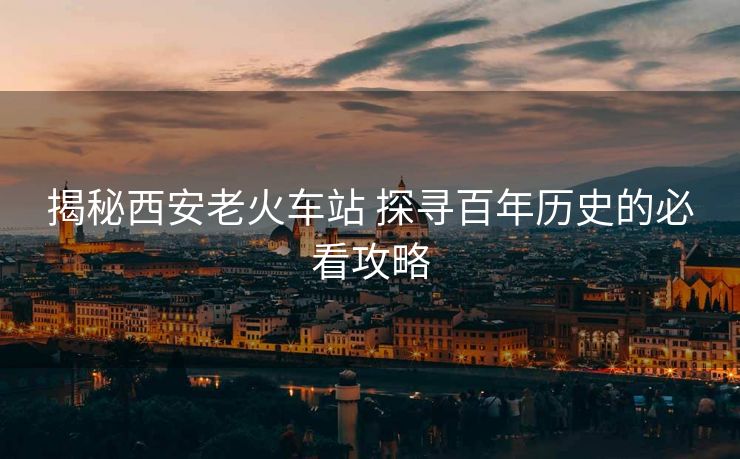 揭秘西安老火车站 探寻百年历史的必看攻略 揭秘西安老火车站 探寻百年历史的必看攻略