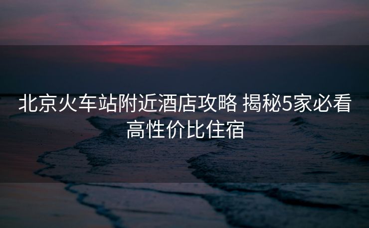 北京火车站附近酒店攻略 揭秘5家必看高性价比住宿