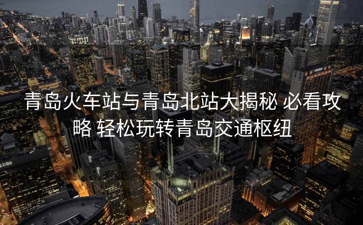 青岛火车站与青岛北站大揭秘 必看攻略 轻松玩转青岛交通枢纽 青岛火车站与青岛北站大揭秘 必看攻略 轻松玩转青岛交通枢纽