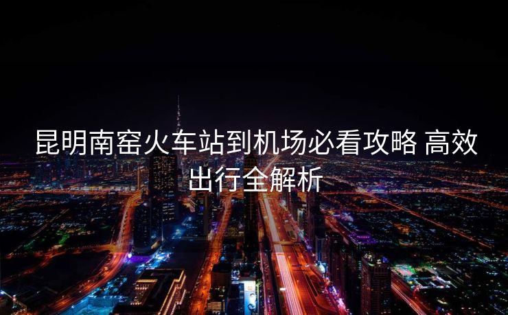 昆明南窑火车站到机场必看攻略 高效出行全解析