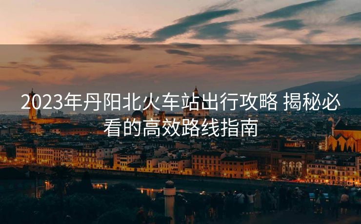 2023年丹阳北火车站出行攻略 揭秘必看的高效路线指南