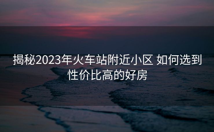 揭秘2023年火车站附近小区 如何选到性价比高的好房