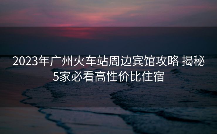 2023年广州火车站周边宾馆攻略 揭秘5家必看高性价比住宿