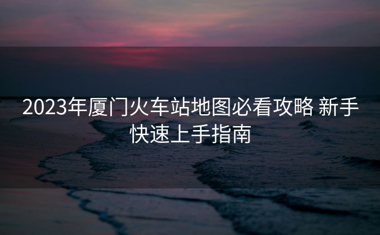 2023年厦门火车站地图必看攻略 新手快速上手指南