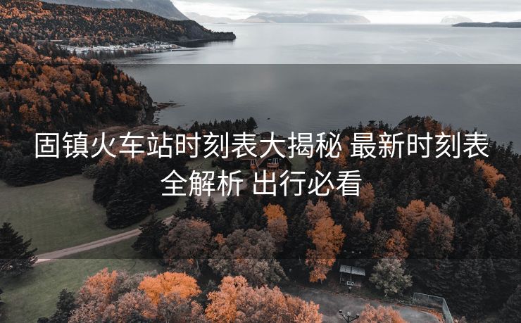 固镇火车站时刻表大揭秘 最新时刻表全解析 出行必看