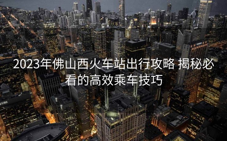 2023年佛山西火车站出行攻略 揭秘必看的高效乘车技巧