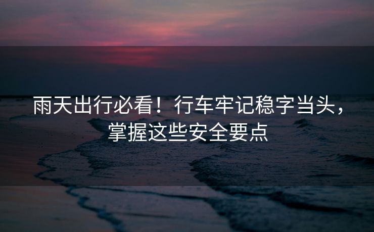雨天出行必看！行车牢记稳字当头，掌握这些安全要点
