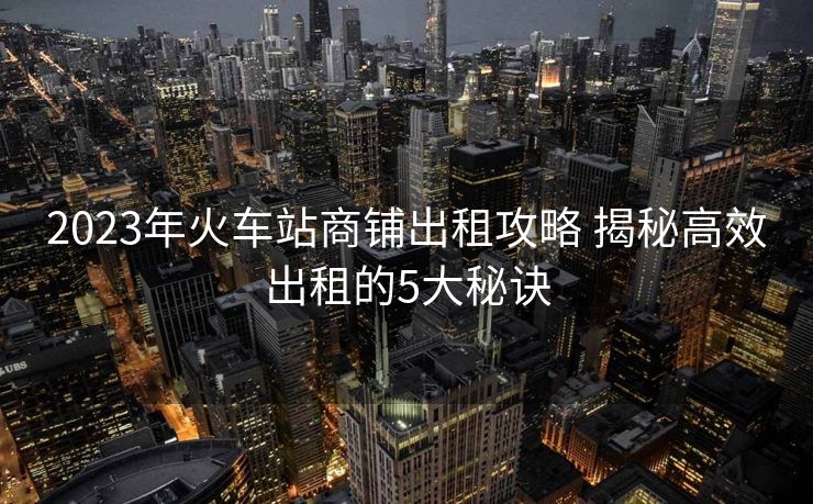 2023年火车站商铺出租攻略 揭秘高效出租的5大秘诀