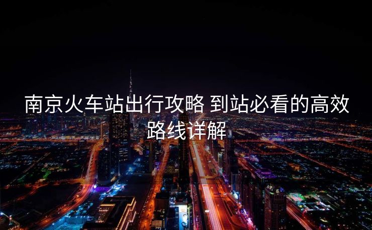 南京火车站出行攻略 到站必看的高效路线详解