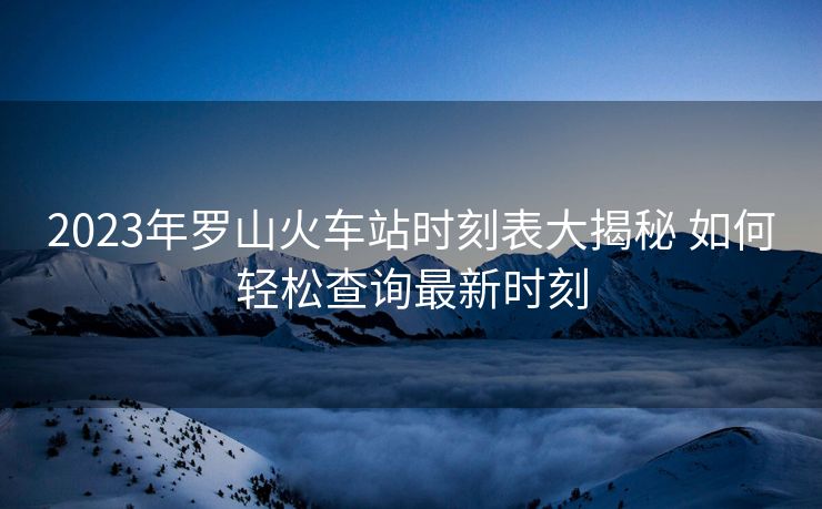 2023年罗山火车站时刻表大揭秘 如何轻松查询最新时刻