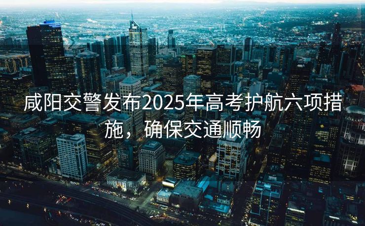 咸阳交警发布2025年高考护航六项措施，确保交通顺畅