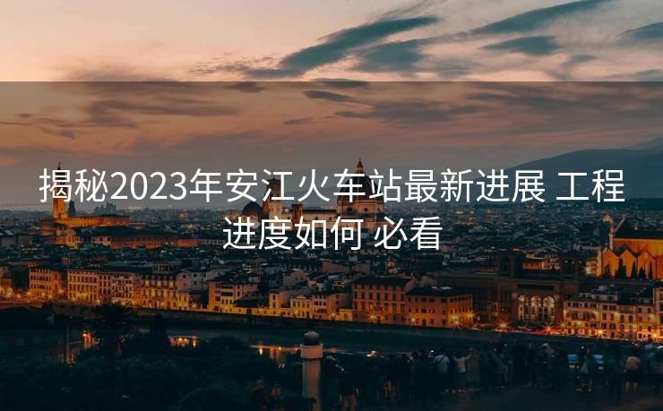 揭秘2023年安江火车站最新进展 工程进度如何 必看
