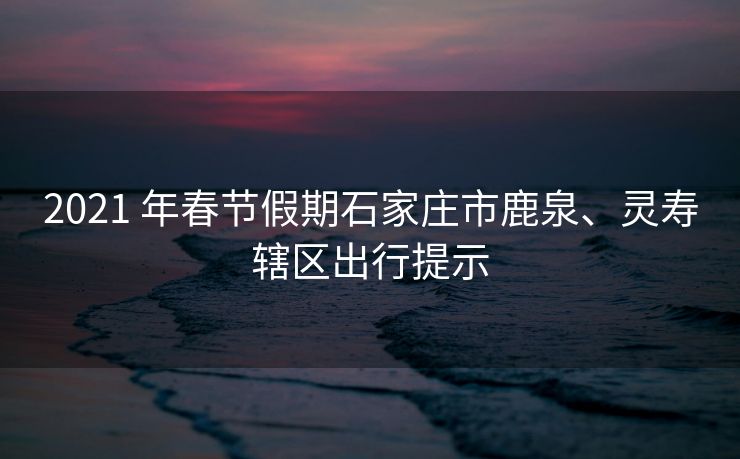 2021 年春节假期石家庄市鹿泉、灵寿辖区出行提示