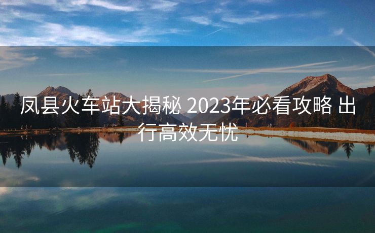 凤县火车站大揭秘 2023年必看攻略 出行高效无忧