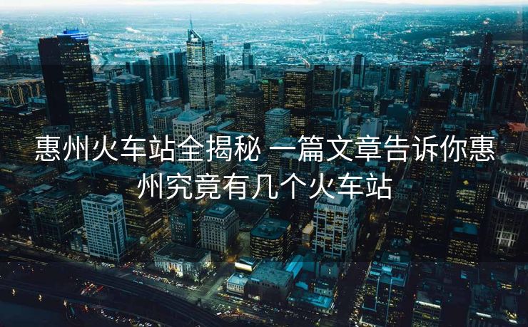 惠州火车站全揭秘 一篇文章告诉你惠州究竟有几个火车站