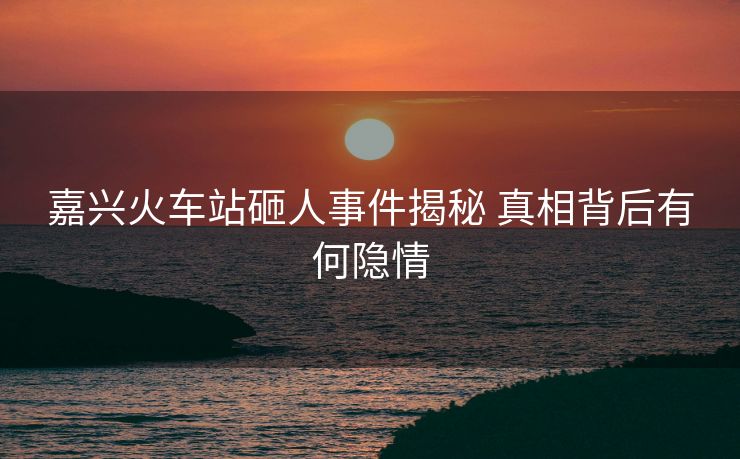 嘉兴火车站砸人事件揭秘 真相背后有何隐情