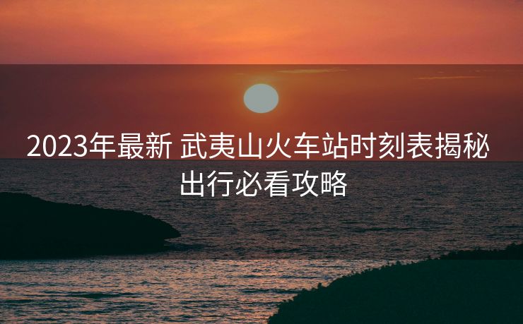 2023年最新 武夷山火车站时刻表揭秘 出行必看攻略