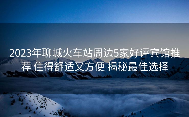 2023年聊城火车站周边5家好评宾馆推荐 住得舒适又方便 揭秘最佳选择