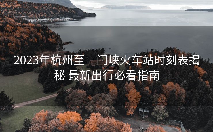 2023年杭州至三门峡火车站时刻表揭秘 最新出行必看指南